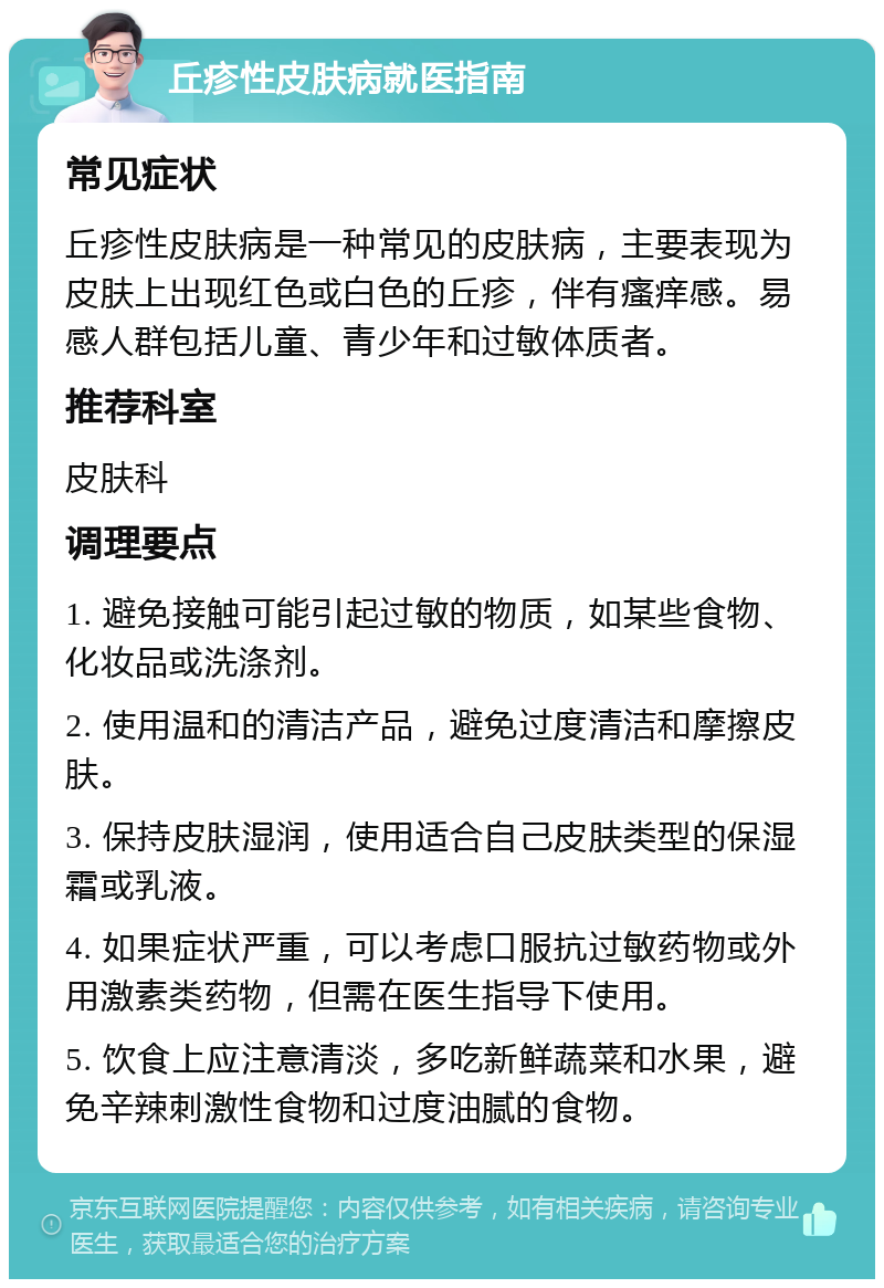 丘疹性皮肤病就医指南 常见症状 丘疹性皮肤病是一种常见的皮肤病，主要表现为皮肤上出现红色或白色的丘疹，伴有瘙痒感。易感人群包括儿童、青少年和过敏体质者。 推荐科室 皮肤科 调理要点 1. 避免接触可能引起过敏的物质，如某些食物、化妆品或洗涤剂。 2. 使用温和的清洁产品，避免过度清洁和摩擦皮肤。 3. 保持皮肤湿润，使用适合自己皮肤类型的保湿霜或乳液。 4. 如果症状严重，可以考虑口服抗过敏药物或外用激素类药物，但需在医生指导下使用。 5. 饮食上应注意清淡，多吃新鲜蔬菜和水果，避免辛辣刺激性食物和过度油腻的食物。