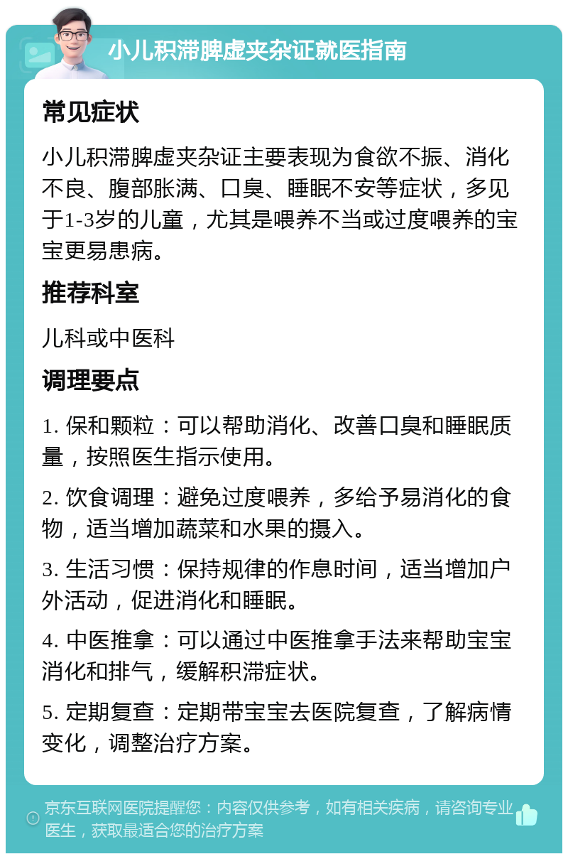 小儿积滞脾虚夹杂证就医指南 常见症状 小儿积滞脾虚夹杂证主要表现为食欲不振、消化不良、腹部胀满、口臭、睡眠不安等症状，多见于1-3岁的儿童，尤其是喂养不当或过度喂养的宝宝更易患病。 推荐科室 儿科或中医科 调理要点 1. 保和颗粒：可以帮助消化、改善口臭和睡眠质量，按照医生指示使用。 2. 饮食调理：避免过度喂养，多给予易消化的食物，适当增加蔬菜和水果的摄入。 3. 生活习惯：保持规律的作息时间，适当增加户外活动，促进消化和睡眠。 4. 中医推拿：可以通过中医推拿手法来帮助宝宝消化和排气，缓解积滞症状。 5. 定期复查：定期带宝宝去医院复查，了解病情变化，调整治疗方案。