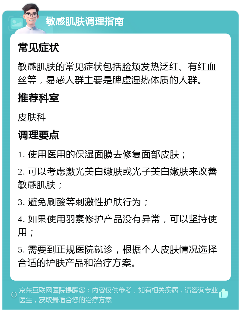 敏感肌肤调理指南 常见症状 敏感肌肤的常见症状包括脸颊发热泛红、有红血丝等，易感人群主要是脾虚湿热体质的人群。 推荐科室 皮肤科 调理要点 1. 使用医用的保湿面膜去修复面部皮肤； 2. 可以考虑激光美白嫩肤或光子美白嫩肤来改善敏感肌肤； 3. 避免刷酸等刺激性护肤行为； 4. 如果使用羽素修护产品没有异常，可以坚持使用； 5. 需要到正规医院就诊，根据个人皮肤情况选择合适的护肤产品和治疗方案。