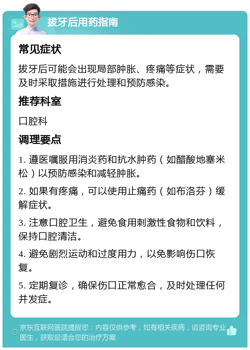 拔牙后用药指南 常见症状 拔牙后可能会出现局部肿胀、疼痛等症状，需要及时采取措施进行处理和预防感染。 推荐科室 口腔科 调理要点 1. 遵医嘱服用消炎药和抗水肿药（如醋酸地塞米松）以预防感染和减轻肿胀。 2. 如果有疼痛，可以使用止痛药（如布洛芬）缓解症状。 3. 注意口腔卫生，避免食用刺激性食物和饮料，保持口腔清洁。 4. 避免剧烈运动和过度用力，以免影响伤口恢复。 5. 定期复诊，确保伤口正常愈合，及时处理任何并发症。