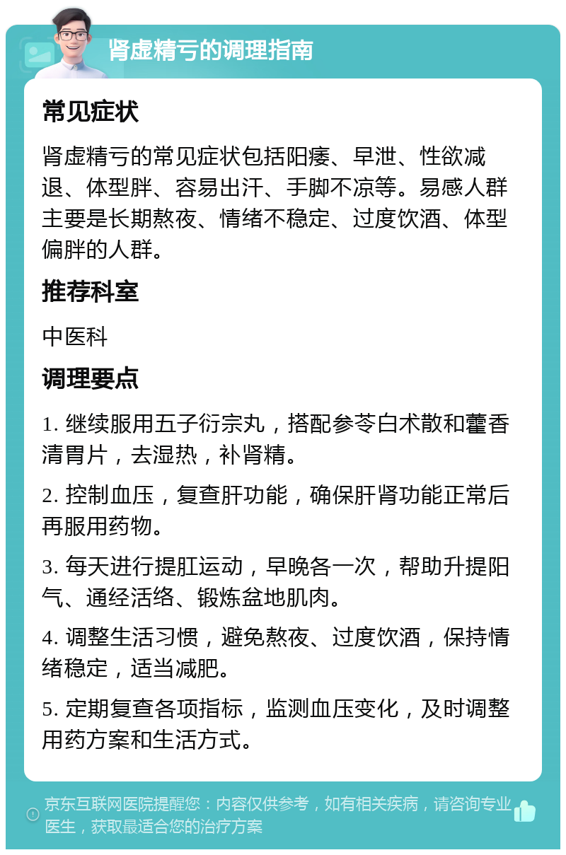 肾虚精亏的调理指南 常见症状 肾虚精亏的常见症状包括阳痿、早泄、性欲减退、体型胖、容易出汗、手脚不凉等。易感人群主要是长期熬夜、情绪不稳定、过度饮酒、体型偏胖的人群。 推荐科室 中医科 调理要点 1. 继续服用五子衍宗丸，搭配参苓白术散和藿香清胃片，去湿热，补肾精。 2. 控制血压，复查肝功能，确保肝肾功能正常后再服用药物。 3. 每天进行提肛运动，早晚各一次，帮助升提阳气、通经活络、锻炼盆地肌肉。 4. 调整生活习惯，避免熬夜、过度饮酒，保持情绪稳定，适当减肥。 5. 定期复查各项指标，监测血压变化，及时调整用药方案和生活方式。