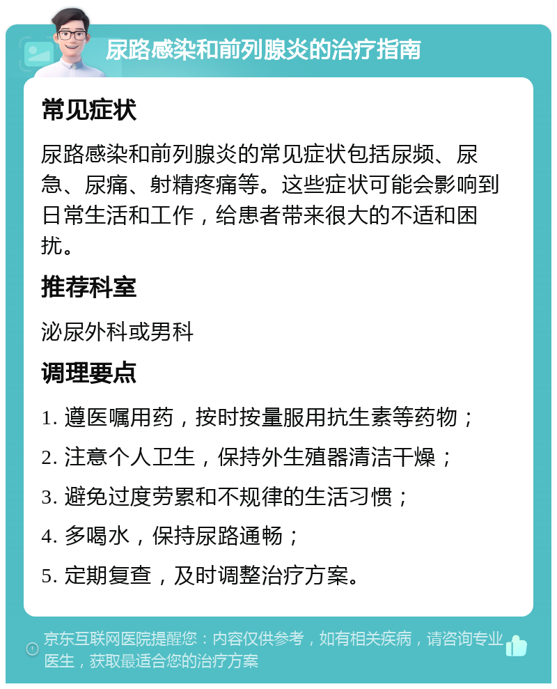 尿路感染和前列腺炎的治疗指南 常见症状 尿路感染和前列腺炎的常见症状包括尿频、尿急、尿痛、射精疼痛等。这些症状可能会影响到日常生活和工作，给患者带来很大的不适和困扰。 推荐科室 泌尿外科或男科 调理要点 1. 遵医嘱用药，按时按量服用抗生素等药物； 2. 注意个人卫生，保持外生殖器清洁干燥； 3. 避免过度劳累和不规律的生活习惯； 4. 多喝水，保持尿路通畅； 5. 定期复查，及时调整治疗方案。