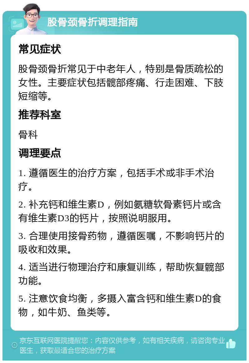 股骨颈骨折调理指南 常见症状 股骨颈骨折常见于中老年人，特别是骨质疏松的女性。主要症状包括髋部疼痛、行走困难、下肢短缩等。 推荐科室 骨科 调理要点 1. 遵循医生的治疗方案，包括手术或非手术治疗。 2. 补充钙和维生素D，例如氨糖软骨素钙片或含有维生素D3的钙片，按照说明服用。 3. 合理使用接骨药物，遵循医嘱，不影响钙片的吸收和效果。 4. 适当进行物理治疗和康复训练，帮助恢复髋部功能。 5. 注意饮食均衡，多摄入富含钙和维生素D的食物，如牛奶、鱼类等。