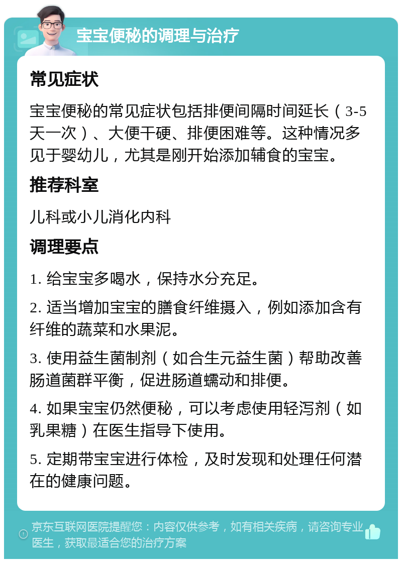 宝宝便秘的调理与治疗 常见症状 宝宝便秘的常见症状包括排便间隔时间延长（3-5天一次）、大便干硬、排便困难等。这种情况多见于婴幼儿，尤其是刚开始添加辅食的宝宝。 推荐科室 儿科或小儿消化内科 调理要点 1. 给宝宝多喝水，保持水分充足。 2. 适当增加宝宝的膳食纤维摄入，例如添加含有纤维的蔬菜和水果泥。 3. 使用益生菌制剂（如合生元益生菌）帮助改善肠道菌群平衡，促进肠道蠕动和排便。 4. 如果宝宝仍然便秘，可以考虑使用轻泻剂（如乳果糖）在医生指导下使用。 5. 定期带宝宝进行体检，及时发现和处理任何潜在的健康问题。