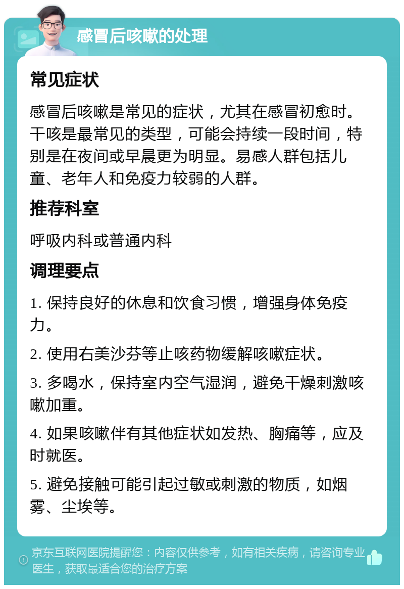 感冒后咳嗽的处理 常见症状 感冒后咳嗽是常见的症状，尤其在感冒初愈时。干咳是最常见的类型，可能会持续一段时间，特别是在夜间或早晨更为明显。易感人群包括儿童、老年人和免疫力较弱的人群。 推荐科室 呼吸内科或普通内科 调理要点 1. 保持良好的休息和饮食习惯，增强身体免疫力。 2. 使用右美沙芬等止咳药物缓解咳嗽症状。 3. 多喝水，保持室内空气湿润，避免干燥刺激咳嗽加重。 4. 如果咳嗽伴有其他症状如发热、胸痛等，应及时就医。 5. 避免接触可能引起过敏或刺激的物质，如烟雾、尘埃等。