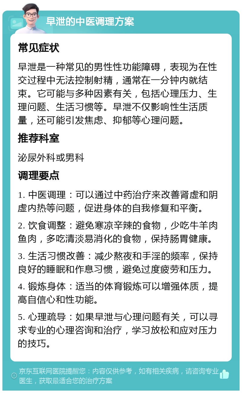 早泄的中医调理方案 常见症状 早泄是一种常见的男性性功能障碍，表现为在性交过程中无法控制射精，通常在一分钟内就结束。它可能与多种因素有关，包括心理压力、生理问题、生活习惯等。早泄不仅影响性生活质量，还可能引发焦虑、抑郁等心理问题。 推荐科室 泌尿外科或男科 调理要点 1. 中医调理：可以通过中药治疗来改善肾虚和阴虚内热等问题，促进身体的自我修复和平衡。 2. 饮食调整：避免寒凉辛辣的食物，少吃牛羊肉鱼肉，多吃清淡易消化的食物，保持肠胃健康。 3. 生活习惯改善：减少熬夜和手淫的频率，保持良好的睡眠和作息习惯，避免过度疲劳和压力。 4. 锻炼身体：适当的体育锻炼可以增强体质，提高自信心和性功能。 5. 心理疏导：如果早泄与心理问题有关，可以寻求专业的心理咨询和治疗，学习放松和应对压力的技巧。