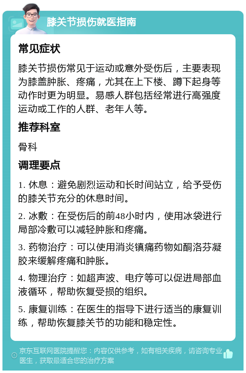 膝关节损伤就医指南 常见症状 膝关节损伤常见于运动或意外受伤后，主要表现为膝盖肿胀、疼痛，尤其在上下楼、蹲下起身等动作时更为明显。易感人群包括经常进行高强度运动或工作的人群、老年人等。 推荐科室 骨科 调理要点 1. 休息：避免剧烈运动和长时间站立，给予受伤的膝关节充分的休息时间。 2. 冰敷：在受伤后的前48小时内，使用冰袋进行局部冷敷可以减轻肿胀和疼痛。 3. 药物治疗：可以使用消炎镇痛药物如酮洛芬凝胶来缓解疼痛和肿胀。 4. 物理治疗：如超声波、电疗等可以促进局部血液循环，帮助恢复受损的组织。 5. 康复训练：在医生的指导下进行适当的康复训练，帮助恢复膝关节的功能和稳定性。