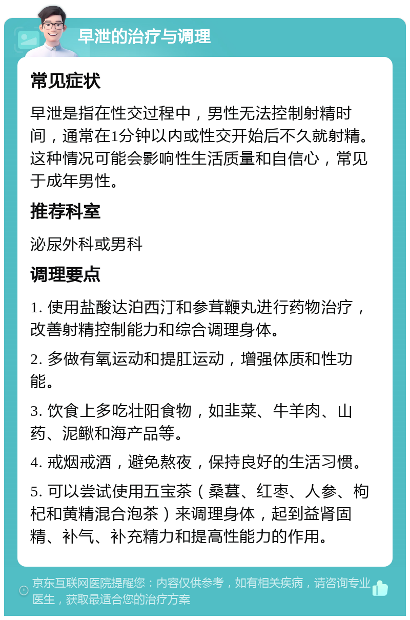 早泄的治疗与调理 常见症状 早泄是指在性交过程中，男性无法控制射精时间，通常在1分钟以内或性交开始后不久就射精。这种情况可能会影响性生活质量和自信心，常见于成年男性。 推荐科室 泌尿外科或男科 调理要点 1. 使用盐酸达泊西汀和参茸鞭丸进行药物治疗，改善射精控制能力和综合调理身体。 2. 多做有氧运动和提肛运动，增强体质和性功能。 3. 饮食上多吃壮阳食物，如韭菜、牛羊肉、山药、泥鳅和海产品等。 4. 戒烟戒酒，避免熬夜，保持良好的生活习惯。 5. 可以尝试使用五宝茶（桑葚、红枣、人参、枸杞和黄精混合泡茶）来调理身体，起到益肾固精、补气、补充精力和提高性能力的作用。