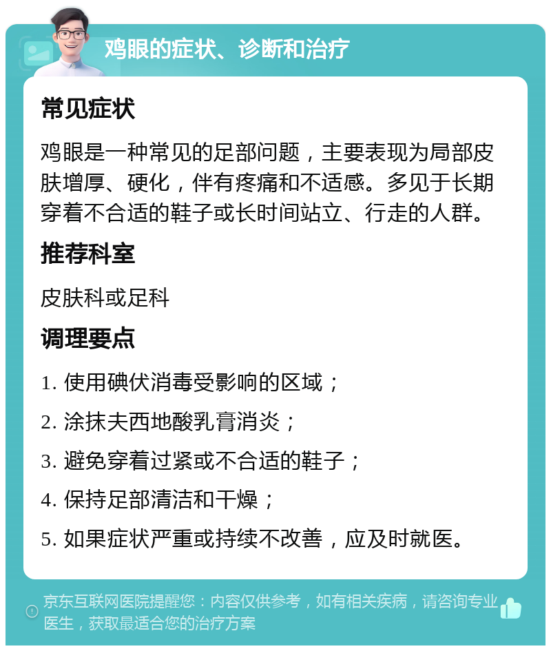 鸡眼的症状、诊断和治疗 常见症状 鸡眼是一种常见的足部问题，主要表现为局部皮肤增厚、硬化，伴有疼痛和不适感。多见于长期穿着不合适的鞋子或长时间站立、行走的人群。 推荐科室 皮肤科或足科 调理要点 1. 使用碘伏消毒受影响的区域； 2. 涂抹夫西地酸乳膏消炎； 3. 避免穿着过紧或不合适的鞋子； 4. 保持足部清洁和干燥； 5. 如果症状严重或持续不改善，应及时就医。