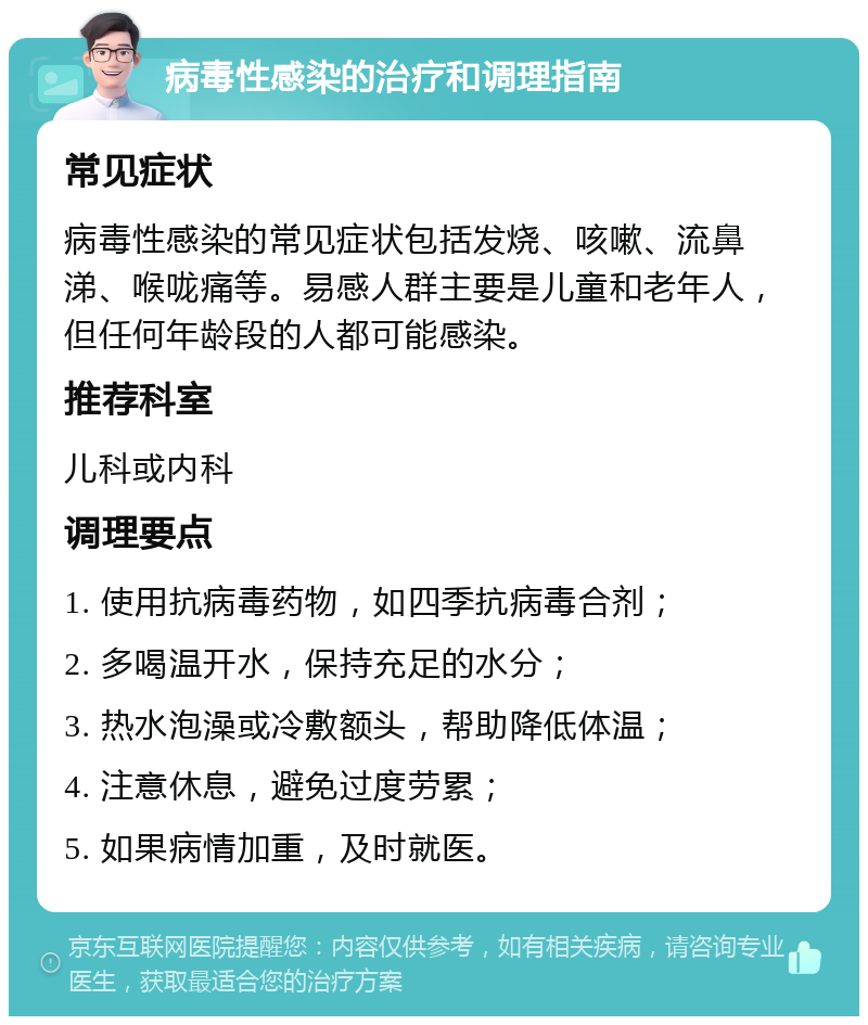 病毒性感染的治疗和调理指南 常见症状 病毒性感染的常见症状包括发烧、咳嗽、流鼻涕、喉咙痛等。易感人群主要是儿童和老年人，但任何年龄段的人都可能感染。 推荐科室 儿科或内科 调理要点 1. 使用抗病毒药物，如四季抗病毒合剂； 2. 多喝温开水，保持充足的水分； 3. 热水泡澡或冷敷额头，帮助降低体温； 4. 注意休息，避免过度劳累； 5. 如果病情加重，及时就医。