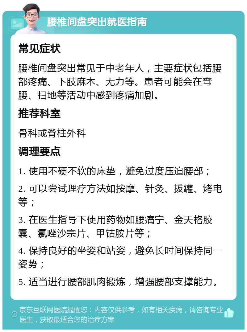 腰椎间盘突出就医指南 常见症状 腰椎间盘突出常见于中老年人，主要症状包括腰部疼痛、下肢麻木、无力等。患者可能会在弯腰、扫地等活动中感到疼痛加剧。 推荐科室 骨科或脊柱外科 调理要点 1. 使用不硬不软的床垫，避免过度压迫腰部； 2. 可以尝试理疗方法如按摩、针灸、拔罐、烤电等； 3. 在医生指导下使用药物如腰痛宁、金天格胶囊、氯唑沙宗片、甲钴胺片等； 4. 保持良好的坐姿和站姿，避免长时间保持同一姿势； 5. 适当进行腰部肌肉锻炼，增强腰部支撑能力。