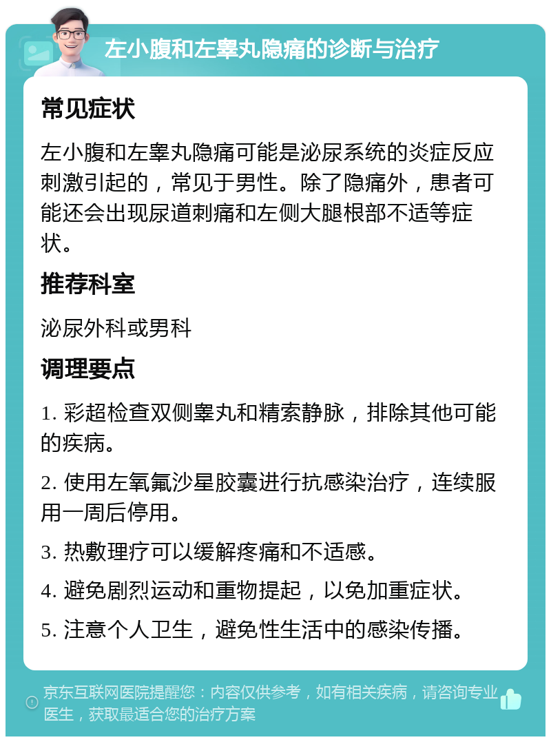 左小腹和左睾丸隐痛的诊断与治疗 常见症状 左小腹和左睾丸隐痛可能是泌尿系统的炎症反应刺激引起的，常见于男性。除了隐痛外，患者可能还会出现尿道刺痛和左侧大腿根部不适等症状。 推荐科室 泌尿外科或男科 调理要点 1. 彩超检查双侧睾丸和精索静脉，排除其他可能的疾病。 2. 使用左氧氟沙星胶囊进行抗感染治疗，连续服用一周后停用。 3. 热敷理疗可以缓解疼痛和不适感。 4. 避免剧烈运动和重物提起，以免加重症状。 5. 注意个人卫生，避免性生活中的感染传播。