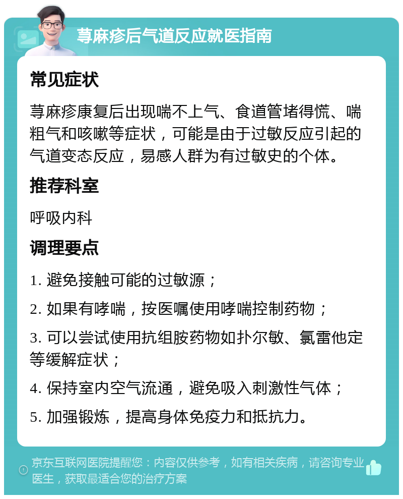 荨麻疹后气道反应就医指南 常见症状 荨麻疹康复后出现喘不上气、食道管堵得慌、喘粗气和咳嗽等症状，可能是由于过敏反应引起的气道变态反应，易感人群为有过敏史的个体。 推荐科室 呼吸内科 调理要点 1. 避免接触可能的过敏源； 2. 如果有哮喘，按医嘱使用哮喘控制药物； 3. 可以尝试使用抗组胺药物如扑尔敏、氯雷他定等缓解症状； 4. 保持室内空气流通，避免吸入刺激性气体； 5. 加强锻炼，提高身体免疫力和抵抗力。