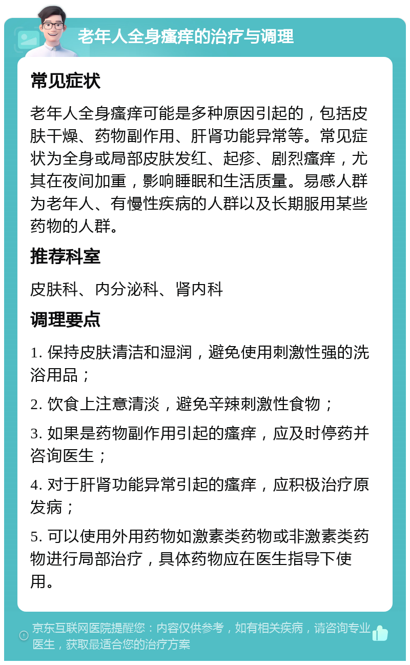 老年人全身瘙痒的治疗与调理 常见症状 老年人全身瘙痒可能是多种原因引起的，包括皮肤干燥、药物副作用、肝肾功能异常等。常见症状为全身或局部皮肤发红、起疹、剧烈瘙痒，尤其在夜间加重，影响睡眠和生活质量。易感人群为老年人、有慢性疾病的人群以及长期服用某些药物的人群。 推荐科室 皮肤科、内分泌科、肾内科 调理要点 1. 保持皮肤清洁和湿润，避免使用刺激性强的洗浴用品； 2. 饮食上注意清淡，避免辛辣刺激性食物； 3. 如果是药物副作用引起的瘙痒，应及时停药并咨询医生； 4. 对于肝肾功能异常引起的瘙痒，应积极治疗原发病； 5. 可以使用外用药物如激素类药物或非激素类药物进行局部治疗，具体药物应在医生指导下使用。