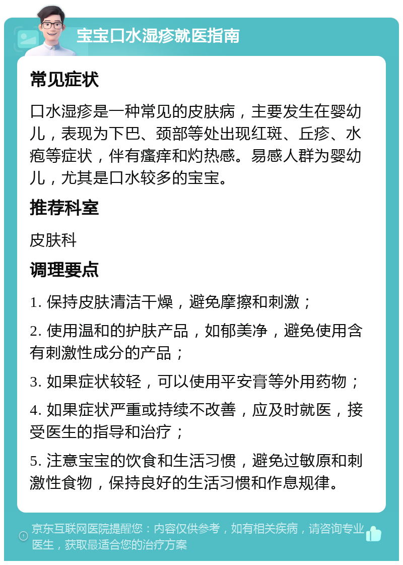 宝宝口水湿疹就医指南 常见症状 口水湿疹是一种常见的皮肤病，主要发生在婴幼儿，表现为下巴、颈部等处出现红斑、丘疹、水疱等症状，伴有瘙痒和灼热感。易感人群为婴幼儿，尤其是口水较多的宝宝。 推荐科室 皮肤科 调理要点 1. 保持皮肤清洁干燥，避免摩擦和刺激； 2. 使用温和的护肤产品，如郁美净，避免使用含有刺激性成分的产品； 3. 如果症状较轻，可以使用平安膏等外用药物； 4. 如果症状严重或持续不改善，应及时就医，接受医生的指导和治疗； 5. 注意宝宝的饮食和生活习惯，避免过敏原和刺激性食物，保持良好的生活习惯和作息规律。