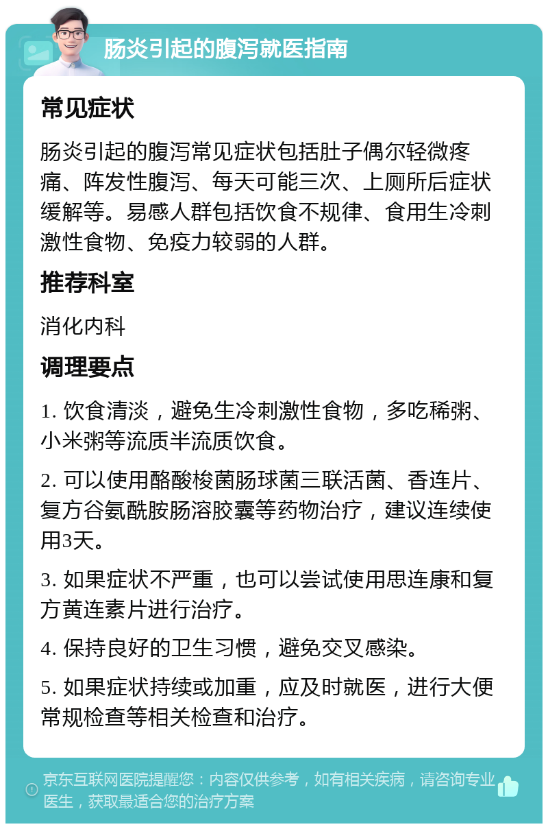 肠炎引起的腹泻就医指南 常见症状 肠炎引起的腹泻常见症状包括肚子偶尔轻微疼痛、阵发性腹泻、每天可能三次、上厕所后症状缓解等。易感人群包括饮食不规律、食用生冷刺激性食物、免疫力较弱的人群。 推荐科室 消化内科 调理要点 1. 饮食清淡，避免生冷刺激性食物，多吃稀粥、小米粥等流质半流质饮食。 2. 可以使用酪酸梭菌肠球菌三联活菌、香连片、复方谷氨酰胺肠溶胶囊等药物治疗，建议连续使用3天。 3. 如果症状不严重，也可以尝试使用思连康和复方黄连素片进行治疗。 4. 保持良好的卫生习惯，避免交叉感染。 5. 如果症状持续或加重，应及时就医，进行大便常规检查等相关检查和治疗。