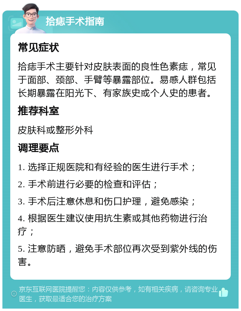 拾痣手术指南 常见症状 拾痣手术主要针对皮肤表面的良性色素痣，常见于面部、颈部、手臂等暴露部位。易感人群包括长期暴露在阳光下、有家族史或个人史的患者。 推荐科室 皮肤科或整形外科 调理要点 1. 选择正规医院和有经验的医生进行手术； 2. 手术前进行必要的检查和评估； 3. 手术后注意休息和伤口护理，避免感染； 4. 根据医生建议使用抗生素或其他药物进行治疗； 5. 注意防晒，避免手术部位再次受到紫外线的伤害。