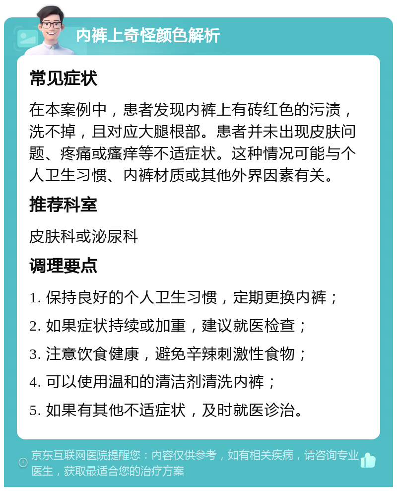 内裤上奇怪颜色解析 常见症状 在本案例中，患者发现内裤上有砖红色的污渍，洗不掉，且对应大腿根部。患者并未出现皮肤问题、疼痛或瘙痒等不适症状。这种情况可能与个人卫生习惯、内裤材质或其他外界因素有关。 推荐科室 皮肤科或泌尿科 调理要点 1. 保持良好的个人卫生习惯，定期更换内裤； 2. 如果症状持续或加重，建议就医检查； 3. 注意饮食健康，避免辛辣刺激性食物； 4. 可以使用温和的清洁剂清洗内裤； 5. 如果有其他不适症状，及时就医诊治。