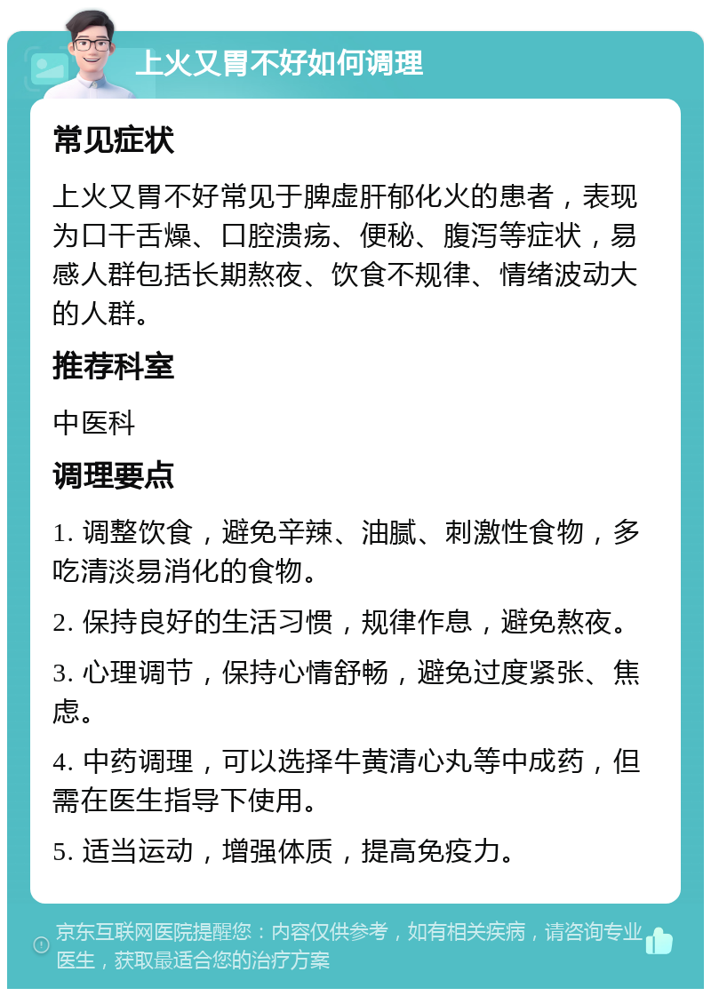 上火又胃不好如何调理 常见症状 上火又胃不好常见于脾虚肝郁化火的患者，表现为口干舌燥、口腔溃疡、便秘、腹泻等症状，易感人群包括长期熬夜、饮食不规律、情绪波动大的人群。 推荐科室 中医科 调理要点 1. 调整饮食，避免辛辣、油腻、刺激性食物，多吃清淡易消化的食物。 2. 保持良好的生活习惯，规律作息，避免熬夜。 3. 心理调节，保持心情舒畅，避免过度紧张、焦虑。 4. 中药调理，可以选择牛黄清心丸等中成药，但需在医生指导下使用。 5. 适当运动，增强体质，提高免疫力。