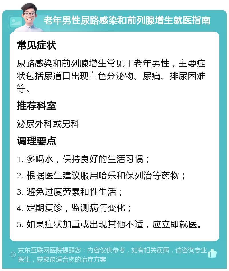 老年男性尿路感染和前列腺增生就医指南 常见症状 尿路感染和前列腺增生常见于老年男性，主要症状包括尿道口出现白色分泌物、尿痛、排尿困难等。 推荐科室 泌尿外科或男科 调理要点 1. 多喝水，保持良好的生活习惯； 2. 根据医生建议服用哈乐和保列治等药物； 3. 避免过度劳累和性生活； 4. 定期复诊，监测病情变化； 5. 如果症状加重或出现其他不适，应立即就医。