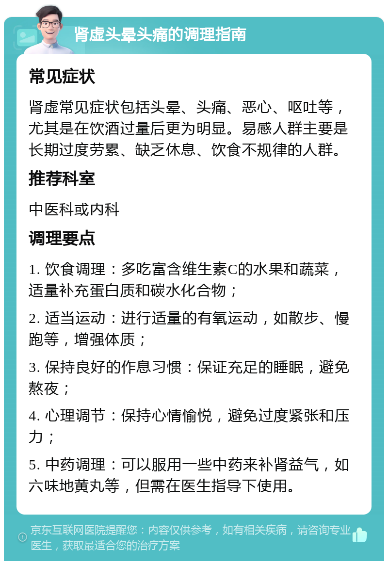 肾虚头晕头痛的调理指南 常见症状 肾虚常见症状包括头晕、头痛、恶心、呕吐等，尤其是在饮酒过量后更为明显。易感人群主要是长期过度劳累、缺乏休息、饮食不规律的人群。 推荐科室 中医科或内科 调理要点 1. 饮食调理：多吃富含维生素C的水果和蔬菜，适量补充蛋白质和碳水化合物； 2. 适当运动：进行适量的有氧运动，如散步、慢跑等，增强体质； 3. 保持良好的作息习惯：保证充足的睡眠，避免熬夜； 4. 心理调节：保持心情愉悦，避免过度紧张和压力； 5. 中药调理：可以服用一些中药来补肾益气，如六味地黄丸等，但需在医生指导下使用。