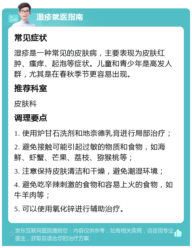 湿疹就医指南 常见症状 湿疹是一种常见的皮肤病，主要表现为皮肤红肿、瘙痒、起泡等症状。儿童和青少年是高发人群，尤其是在春秋季节更容易出现。 推荐科室 皮肤科 调理要点 1. 使用炉甘石洗剂和地奈德乳膏进行局部治疗； 2. 避免接触可能引起过敏的物质和食物，如海鲜、虾蟹、芒果、荔枝、猕猴桃等； 3. 注意保持皮肤清洁和干燥，避免潮湿环境； 4. 避免吃辛辣刺激的食物和容易上火的食物，如牛羊肉等； 5. 可以使用氧化锌进行辅助治疗。