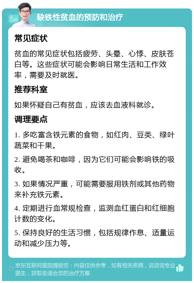 缺铁性贫血的预防和治疗 常见症状 贫血的常见症状包括疲劳、头晕、心悸、皮肤苍白等。这些症状可能会影响日常生活和工作效率，需要及时就医。 推荐科室 如果怀疑自己有贫血，应该去血液科就诊。 调理要点 1. 多吃富含铁元素的食物，如红肉、豆类、绿叶蔬菜和干果。 2. 避免喝茶和咖啡，因为它们可能会影响铁的吸收。 3. 如果情况严重，可能需要服用铁剂或其他药物来补充铁元素。 4. 定期进行血常规检查，监测血红蛋白和红细胞计数的变化。 5. 保持良好的生活习惯，包括规律作息、适量运动和减少压力等。