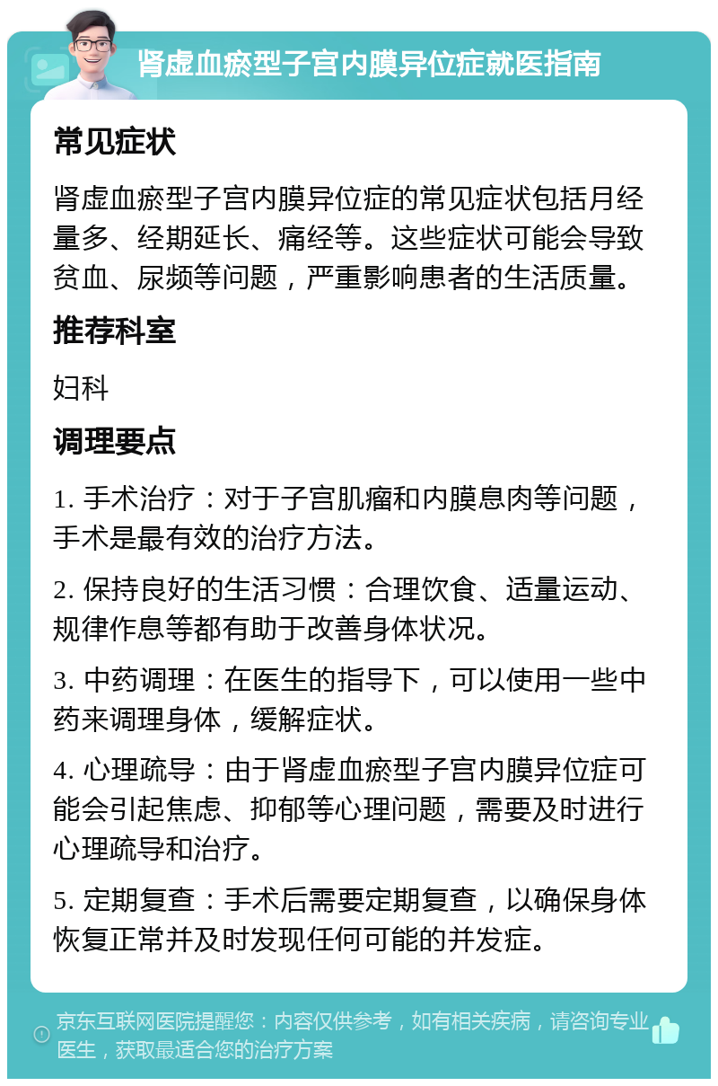 肾虚血瘀型子宫内膜异位症就医指南 常见症状 肾虚血瘀型子宫内膜异位症的常见症状包括月经量多、经期延长、痛经等。这些症状可能会导致贫血、尿频等问题，严重影响患者的生活质量。 推荐科室 妇科 调理要点 1. 手术治疗：对于子宫肌瘤和内膜息肉等问题，手术是最有效的治疗方法。 2. 保持良好的生活习惯：合理饮食、适量运动、规律作息等都有助于改善身体状况。 3. 中药调理：在医生的指导下，可以使用一些中药来调理身体，缓解症状。 4. 心理疏导：由于肾虚血瘀型子宫内膜异位症可能会引起焦虑、抑郁等心理问题，需要及时进行心理疏导和治疗。 5. 定期复查：手术后需要定期复查，以确保身体恢复正常并及时发现任何可能的并发症。