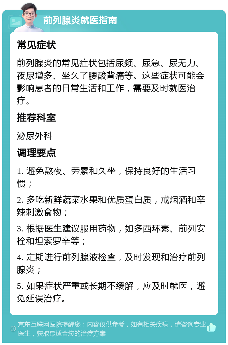 前列腺炎就医指南 常见症状 前列腺炎的常见症状包括尿频、尿急、尿无力、夜尿增多、坐久了腰酸背痛等。这些症状可能会影响患者的日常生活和工作，需要及时就医治疗。 推荐科室 泌尿外科 调理要点 1. 避免熬夜、劳累和久坐，保持良好的生活习惯； 2. 多吃新鲜蔬菜水果和优质蛋白质，戒烟酒和辛辣刺激食物； 3. 根据医生建议服用药物，如多西环素、前列安栓和坦索罗辛等； 4. 定期进行前列腺液检查，及时发现和治疗前列腺炎； 5. 如果症状严重或长期不缓解，应及时就医，避免延误治疗。