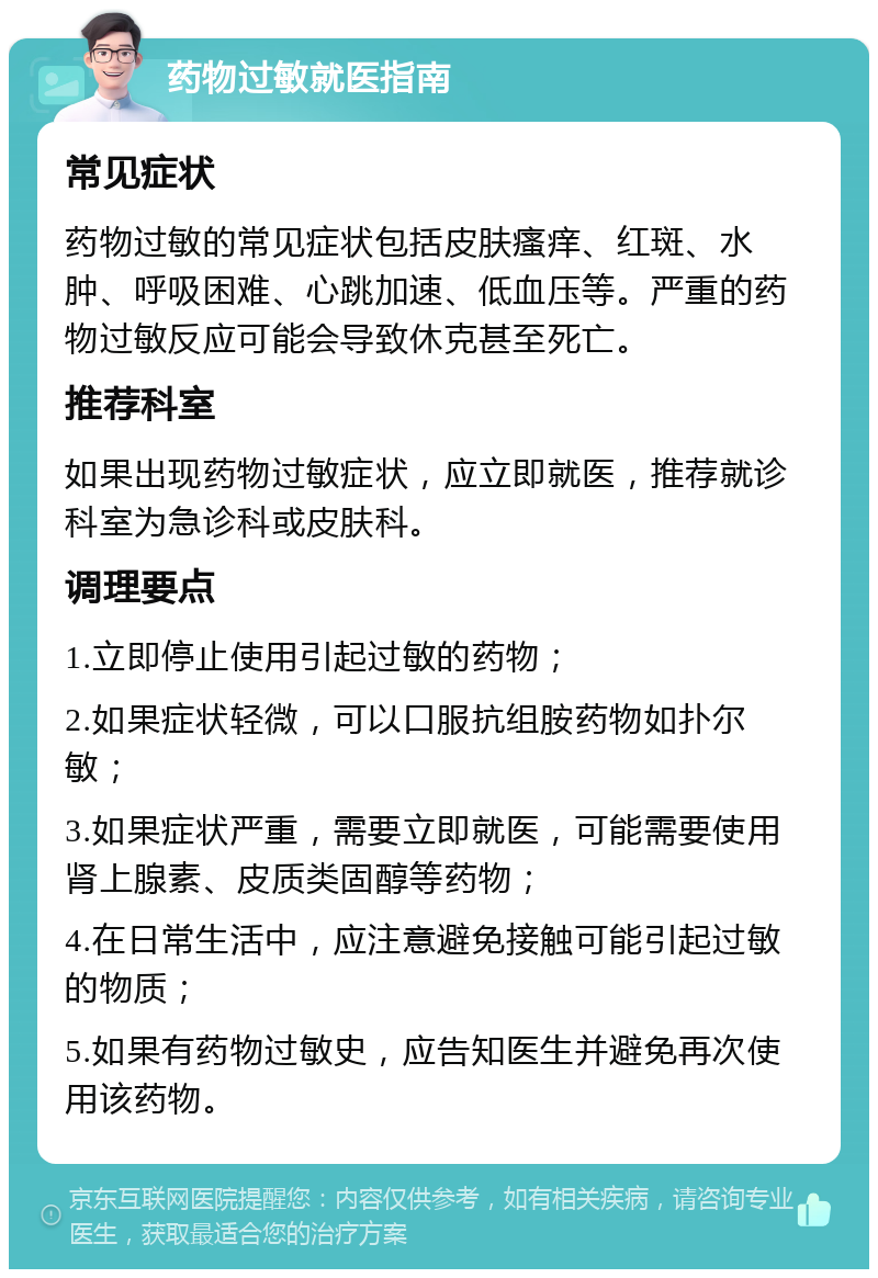 药物过敏就医指南 常见症状 药物过敏的常见症状包括皮肤瘙痒、红斑、水肿、呼吸困难、心跳加速、低血压等。严重的药物过敏反应可能会导致休克甚至死亡。 推荐科室 如果出现药物过敏症状，应立即就医，推荐就诊科室为急诊科或皮肤科。 调理要点 1.立即停止使用引起过敏的药物； 2.如果症状轻微，可以口服抗组胺药物如扑尔敏； 3.如果症状严重，需要立即就医，可能需要使用肾上腺素、皮质类固醇等药物； 4.在日常生活中，应注意避免接触可能引起过敏的物质； 5.如果有药物过敏史，应告知医生并避免再次使用该药物。