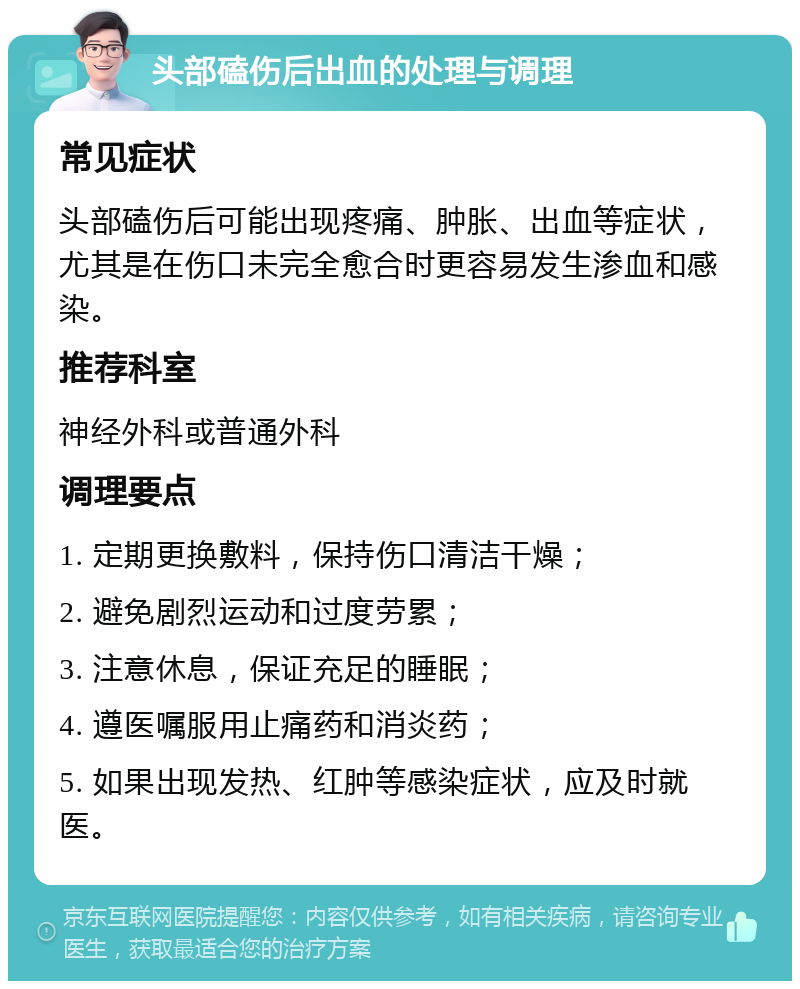 头部磕伤后出血的处理与调理 常见症状 头部磕伤后可能出现疼痛、肿胀、出血等症状，尤其是在伤口未完全愈合时更容易发生渗血和感染。 推荐科室 神经外科或普通外科 调理要点 1. 定期更换敷料，保持伤口清洁干燥； 2. 避免剧烈运动和过度劳累； 3. 注意休息，保证充足的睡眠； 4. 遵医嘱服用止痛药和消炎药； 5. 如果出现发热、红肿等感染症状，应及时就医。