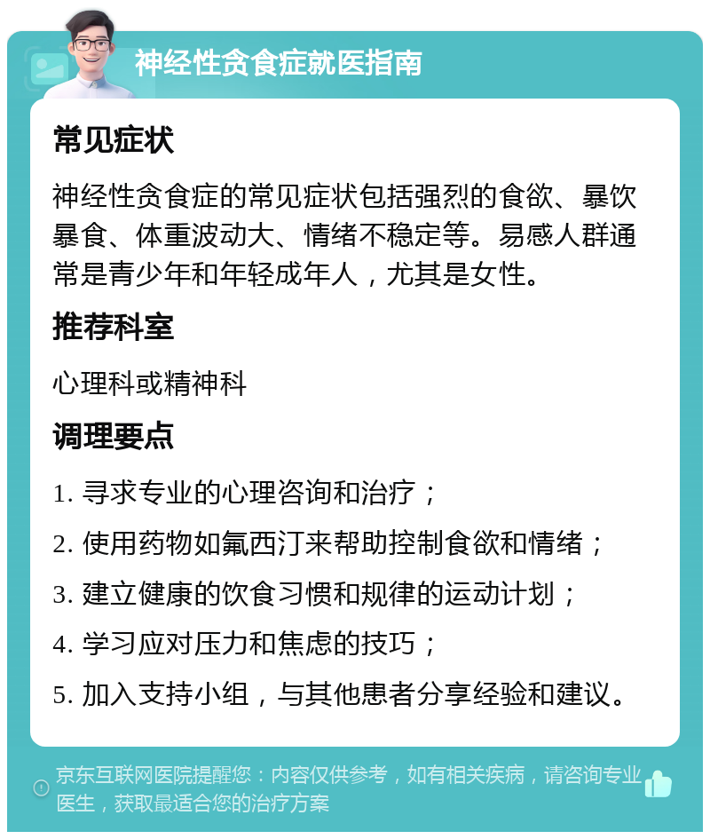 神经性贪食症就医指南 常见症状 神经性贪食症的常见症状包括强烈的食欲、暴饮暴食、体重波动大、情绪不稳定等。易感人群通常是青少年和年轻成年人，尤其是女性。 推荐科室 心理科或精神科 调理要点 1. 寻求专业的心理咨询和治疗； 2. 使用药物如氟西汀来帮助控制食欲和情绪； 3. 建立健康的饮食习惯和规律的运动计划； 4. 学习应对压力和焦虑的技巧； 5. 加入支持小组，与其他患者分享经验和建议。