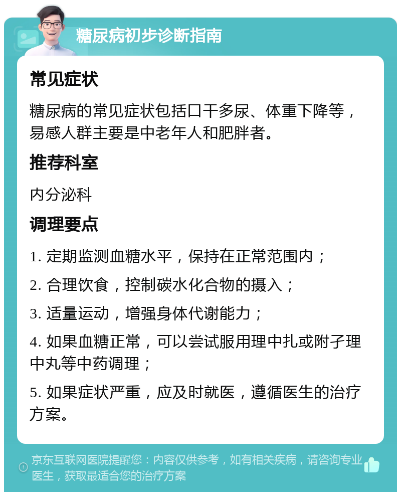 糖尿病初步诊断指南 常见症状 糖尿病的常见症状包括口干多尿、体重下降等，易感人群主要是中老年人和肥胖者。 推荐科室 内分泌科 调理要点 1. 定期监测血糖水平，保持在正常范围内； 2. 合理饮食，控制碳水化合物的摄入； 3. 适量运动，增强身体代谢能力； 4. 如果血糖正常，可以尝试服用理中扎或附孑理中丸等中药调理； 5. 如果症状严重，应及时就医，遵循医生的治疗方案。