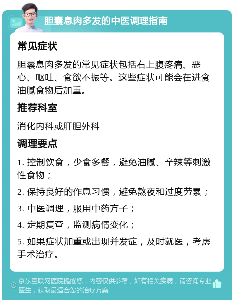 胆囊息肉多发的中医调理指南 常见症状 胆囊息肉多发的常见症状包括右上腹疼痛、恶心、呕吐、食欲不振等。这些症状可能会在进食油腻食物后加重。 推荐科室 消化内科或肝胆外科 调理要点 1. 控制饮食，少食多餐，避免油腻、辛辣等刺激性食物； 2. 保持良好的作息习惯，避免熬夜和过度劳累； 3. 中医调理，服用中药方子； 4. 定期复查，监测病情变化； 5. 如果症状加重或出现并发症，及时就医，考虑手术治疗。