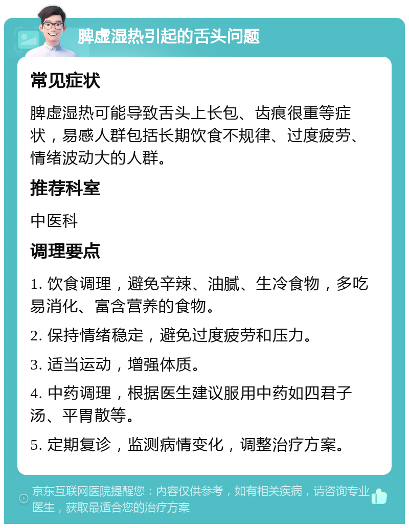 脾虚湿热引起的舌头问题 常见症状 脾虚湿热可能导致舌头上长包、齿痕很重等症状，易感人群包括长期饮食不规律、过度疲劳、情绪波动大的人群。 推荐科室 中医科 调理要点 1. 饮食调理，避免辛辣、油腻、生冷食物，多吃易消化、富含营养的食物。 2. 保持情绪稳定，避免过度疲劳和压力。 3. 适当运动，增强体质。 4. 中药调理，根据医生建议服用中药如四君子汤、平胃散等。 5. 定期复诊，监测病情变化，调整治疗方案。