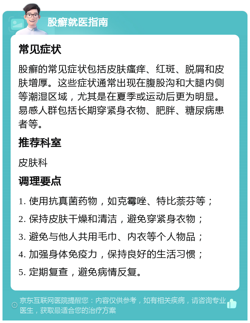 股癣就医指南 常见症状 股癣的常见症状包括皮肤瘙痒、红斑、脱屑和皮肤增厚。这些症状通常出现在腹股沟和大腿内侧等潮湿区域，尤其是在夏季或运动后更为明显。易感人群包括长期穿紧身衣物、肥胖、糖尿病患者等。 推荐科室 皮肤科 调理要点 1. 使用抗真菌药物，如克霉唑、特比萘芬等； 2. 保持皮肤干燥和清洁，避免穿紧身衣物； 3. 避免与他人共用毛巾、内衣等个人物品； 4. 加强身体免疫力，保持良好的生活习惯； 5. 定期复查，避免病情反复。