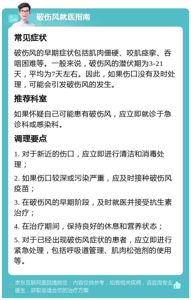 破伤风就医指南 常见症状 破伤风的早期症状包括肌肉僵硬、咬肌痉挛、吞咽困难等。一般来说，破伤风的潜伏期为3-21天，平均为7天左右。因此，如果伤口没有及时处理，可能会引发破伤风的发生。 推荐科室 如果怀疑自己可能患有破伤风，应立即就诊于急诊科或感染科。 调理要点 1. 对于新近的伤口，应立即进行清洁和消毒处理； 2. 如果伤口较深或污染严重，应及时接种破伤风疫苗； 3. 在破伤风的早期阶段，及时就医并接受抗生素治疗； 4. 在治疗期间，保持良好的休息和营养状态； 5. 对于已经出现破伤风症状的患者，应立即进行紧急处理，包括呼吸道管理、肌肉松弛剂的使用等。