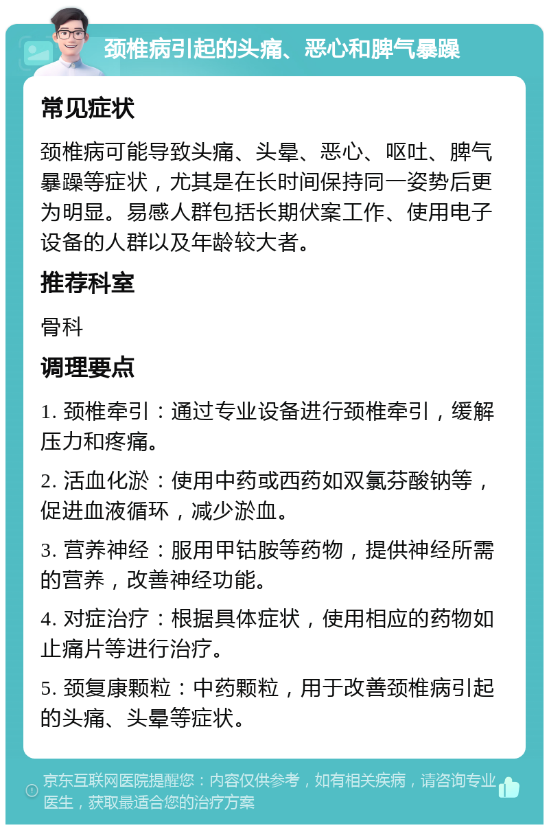 颈椎病引起的头痛、恶心和脾气暴躁 常见症状 颈椎病可能导致头痛、头晕、恶心、呕吐、脾气暴躁等症状，尤其是在长时间保持同一姿势后更为明显。易感人群包括长期伏案工作、使用电子设备的人群以及年龄较大者。 推荐科室 骨科 调理要点 1. 颈椎牵引：通过专业设备进行颈椎牵引，缓解压力和疼痛。 2. 活血化淤：使用中药或西药如双氯芬酸钠等，促进血液循环，减少淤血。 3. 营养神经：服用甲钴胺等药物，提供神经所需的营养，改善神经功能。 4. 对症治疗：根据具体症状，使用相应的药物如止痛片等进行治疗。 5. 颈复康颗粒：中药颗粒，用于改善颈椎病引起的头痛、头晕等症状。