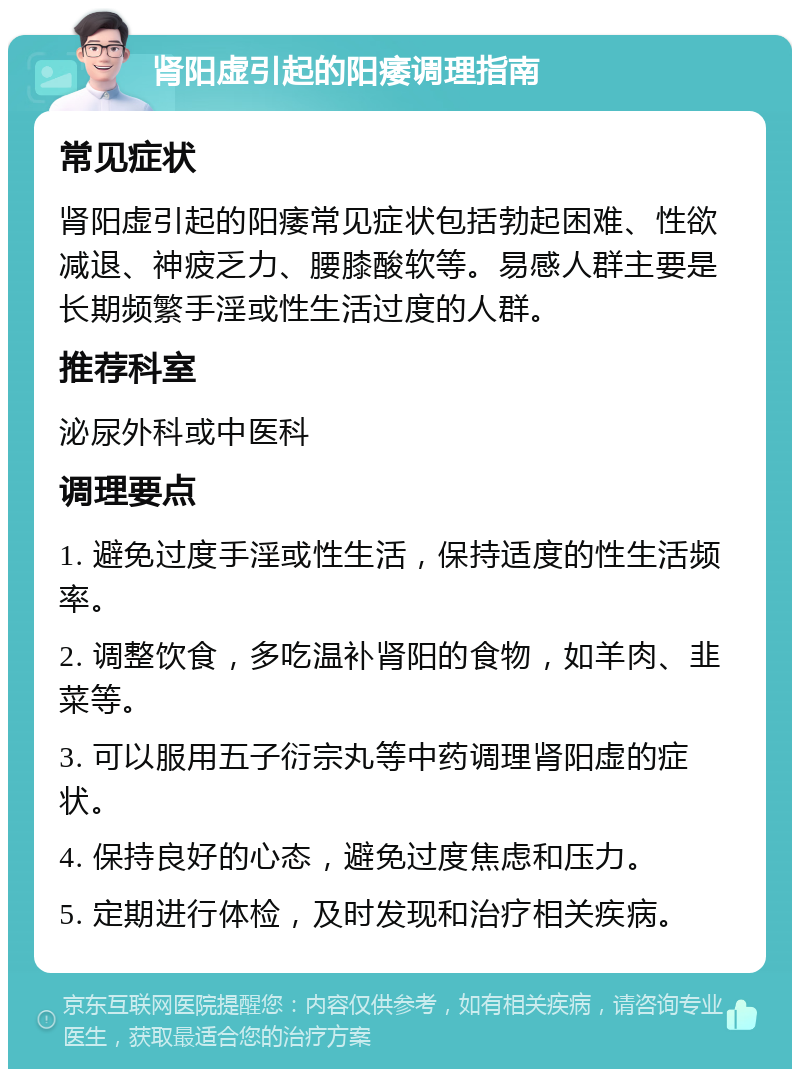 肾阳虚引起的阳痿调理指南 常见症状 肾阳虚引起的阳痿常见症状包括勃起困难、性欲减退、神疲乏力、腰膝酸软等。易感人群主要是长期频繁手淫或性生活过度的人群。 推荐科室 泌尿外科或中医科 调理要点 1. 避免过度手淫或性生活，保持适度的性生活频率。 2. 调整饮食，多吃温补肾阳的食物，如羊肉、韭菜等。 3. 可以服用五子衍宗丸等中药调理肾阳虚的症状。 4. 保持良好的心态，避免过度焦虑和压力。 5. 定期进行体检，及时发现和治疗相关疾病。