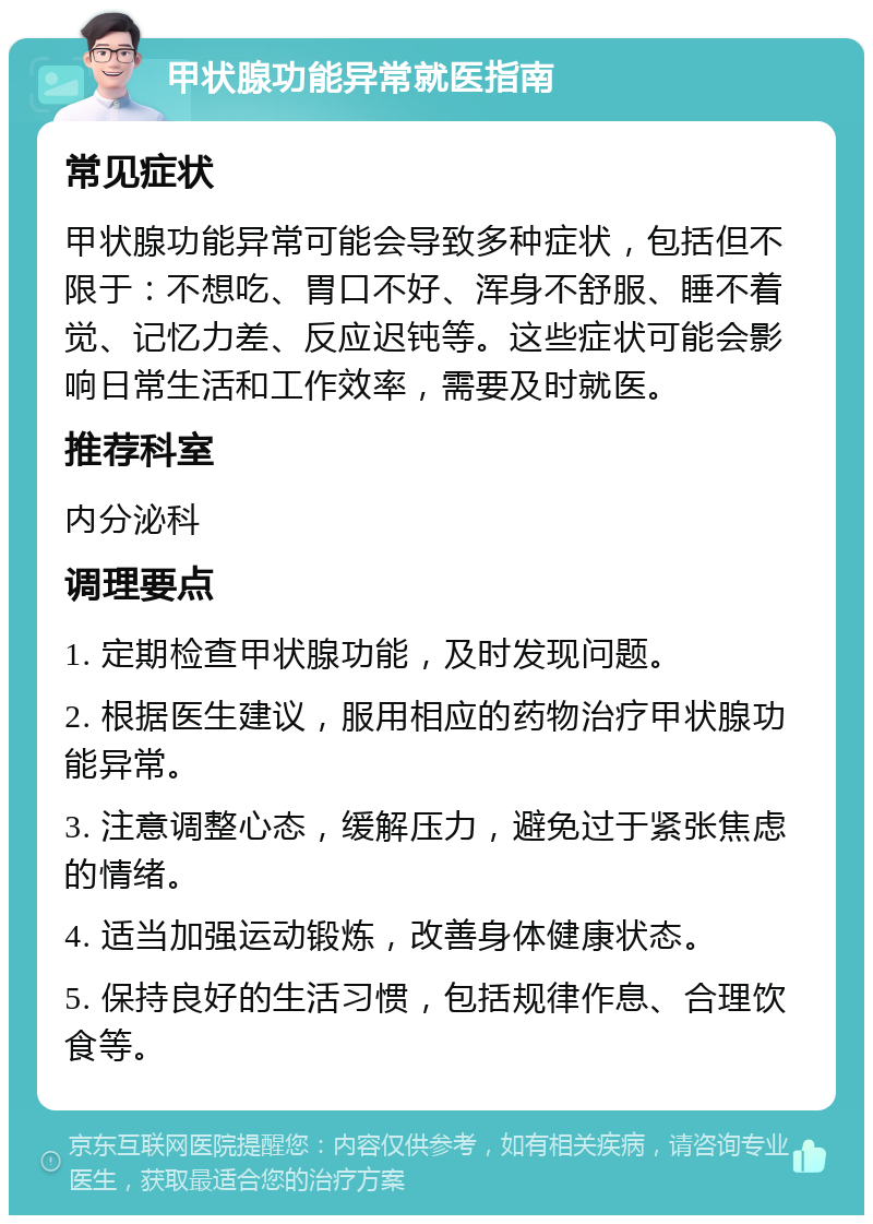 甲状腺功能异常就医指南 常见症状 甲状腺功能异常可能会导致多种症状，包括但不限于：不想吃、胃口不好、浑身不舒服、睡不着觉、记忆力差、反应迟钝等。这些症状可能会影响日常生活和工作效率，需要及时就医。 推荐科室 内分泌科 调理要点 1. 定期检查甲状腺功能，及时发现问题。 2. 根据医生建议，服用相应的药物治疗甲状腺功能异常。 3. 注意调整心态，缓解压力，避免过于紧张焦虑的情绪。 4. 适当加强运动锻炼，改善身体健康状态。 5. 保持良好的生活习惯，包括规律作息、合理饮食等。