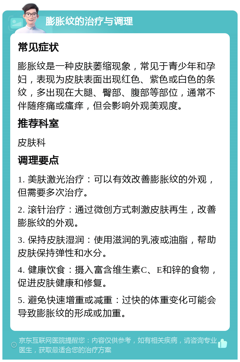 膨胀纹的治疗与调理 常见症状 膨胀纹是一种皮肤萎缩现象，常见于青少年和孕妇，表现为皮肤表面出现红色、紫色或白色的条纹，多出现在大腿、臀部、腹部等部位，通常不伴随疼痛或瘙痒，但会影响外观美观度。 推荐科室 皮肤科 调理要点 1. 美肤激光治疗：可以有效改善膨胀纹的外观，但需要多次治疗。 2. 滚针治疗：通过微创方式刺激皮肤再生，改善膨胀纹的外观。 3. 保持皮肤湿润：使用滋润的乳液或油脂，帮助皮肤保持弹性和水分。 4. 健康饮食：摄入富含维生素C、E和锌的食物，促进皮肤健康和修复。 5. 避免快速增重或减重：过快的体重变化可能会导致膨胀纹的形成或加重。