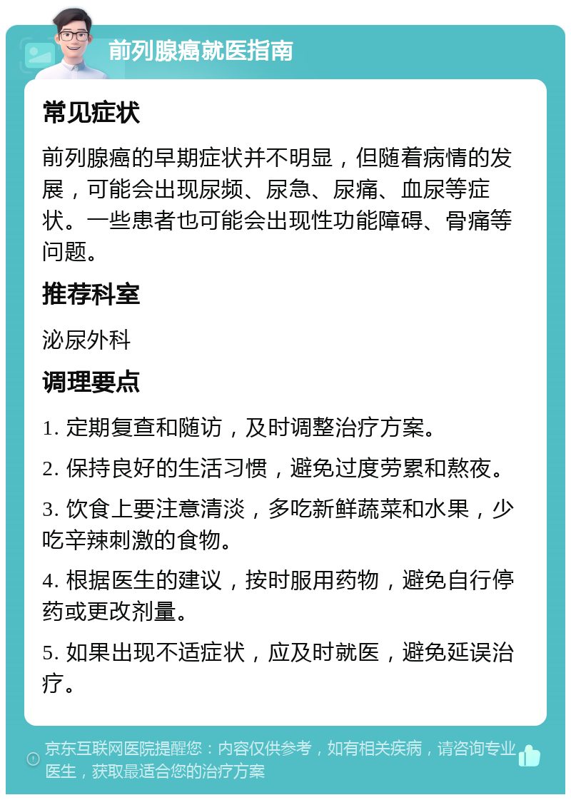 前列腺癌就医指南 常见症状 前列腺癌的早期症状并不明显，但随着病情的发展，可能会出现尿频、尿急、尿痛、血尿等症状。一些患者也可能会出现性功能障碍、骨痛等问题。 推荐科室 泌尿外科 调理要点 1. 定期复查和随访，及时调整治疗方案。 2. 保持良好的生活习惯，避免过度劳累和熬夜。 3. 饮食上要注意清淡，多吃新鲜蔬菜和水果，少吃辛辣刺激的食物。 4. 根据医生的建议，按时服用药物，避免自行停药或更改剂量。 5. 如果出现不适症状，应及时就医，避免延误治疗。