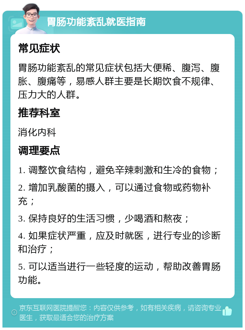 胃肠功能紊乱就医指南 常见症状 胃肠功能紊乱的常见症状包括大便稀、腹泻、腹胀、腹痛等，易感人群主要是长期饮食不规律、压力大的人群。 推荐科室 消化内科 调理要点 1. 调整饮食结构，避免辛辣刺激和生冷的食物； 2. 增加乳酸菌的摄入，可以通过食物或药物补充； 3. 保持良好的生活习惯，少喝酒和熬夜； 4. 如果症状严重，应及时就医，进行专业的诊断和治疗； 5. 可以适当进行一些轻度的运动，帮助改善胃肠功能。