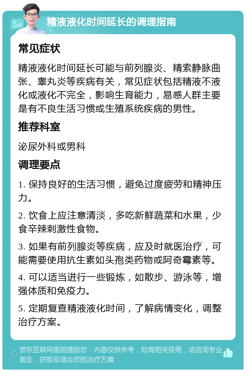 精液液化时间延长的调理指南 常见症状 精液液化时间延长可能与前列腺炎、精索静脉曲张、睾丸炎等疾病有关，常见症状包括精液不液化或液化不完全，影响生育能力，易感人群主要是有不良生活习惯或生殖系统疾病的男性。 推荐科室 泌尿外科或男科 调理要点 1. 保持良好的生活习惯，避免过度疲劳和精神压力。 2. 饮食上应注意清淡，多吃新鲜蔬菜和水果，少食辛辣刺激性食物。 3. 如果有前列腺炎等疾病，应及时就医治疗，可能需要使用抗生素如头孢类药物或阿奇霉素等。 4. 可以适当进行一些锻炼，如散步、游泳等，增强体质和免疫力。 5. 定期复查精液液化时间，了解病情变化，调整治疗方案。