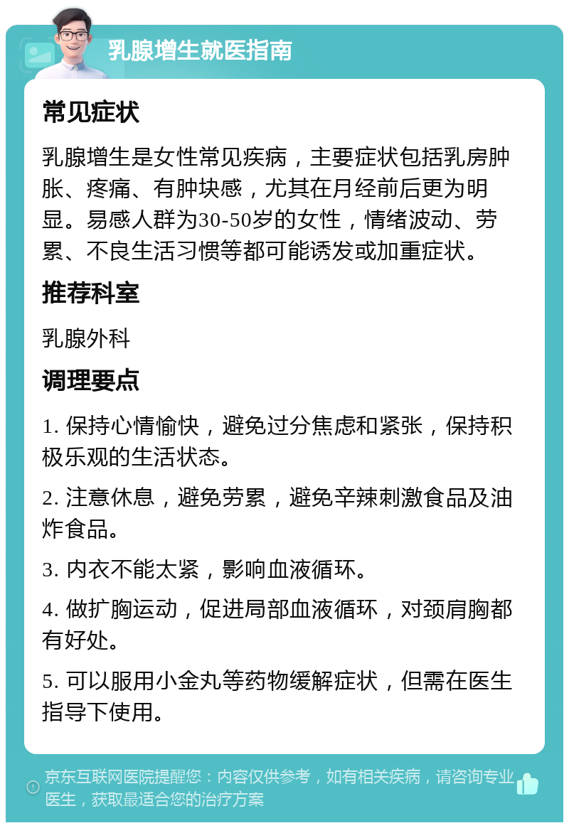 乳腺增生就医指南 常见症状 乳腺增生是女性常见疾病，主要症状包括乳房肿胀、疼痛、有肿块感，尤其在月经前后更为明显。易感人群为30-50岁的女性，情绪波动、劳累、不良生活习惯等都可能诱发或加重症状。 推荐科室 乳腺外科 调理要点 1. 保持心情愉快，避免过分焦虑和紧张，保持积极乐观的生活状态。 2. 注意休息，避免劳累，避免辛辣刺激食品及油炸食品。 3. 内衣不能太紧，影响血液循环。 4. 做扩胸运动，促进局部血液循环，对颈肩胸都有好处。 5. 可以服用小金丸等药物缓解症状，但需在医生指导下使用。