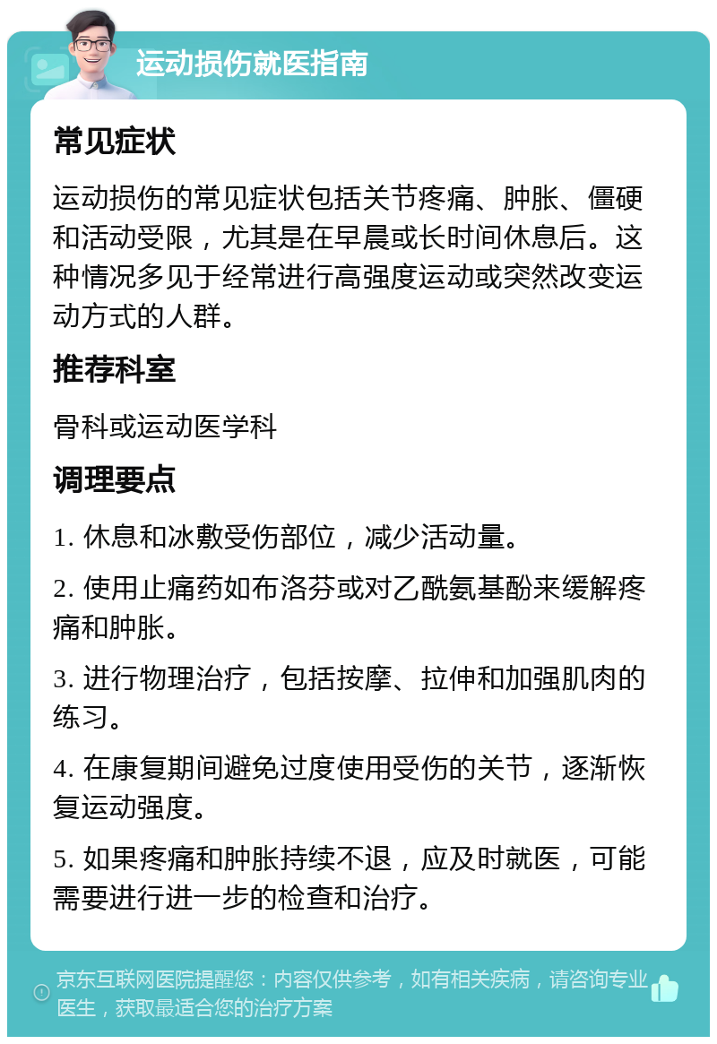 运动损伤就医指南 常见症状 运动损伤的常见症状包括关节疼痛、肿胀、僵硬和活动受限，尤其是在早晨或长时间休息后。这种情况多见于经常进行高强度运动或突然改变运动方式的人群。 推荐科室 骨科或运动医学科 调理要点 1. 休息和冰敷受伤部位，减少活动量。 2. 使用止痛药如布洛芬或对乙酰氨基酚来缓解疼痛和肿胀。 3. 进行物理治疗，包括按摩、拉伸和加强肌肉的练习。 4. 在康复期间避免过度使用受伤的关节，逐渐恢复运动强度。 5. 如果疼痛和肿胀持续不退，应及时就医，可能需要进行进一步的检查和治疗。