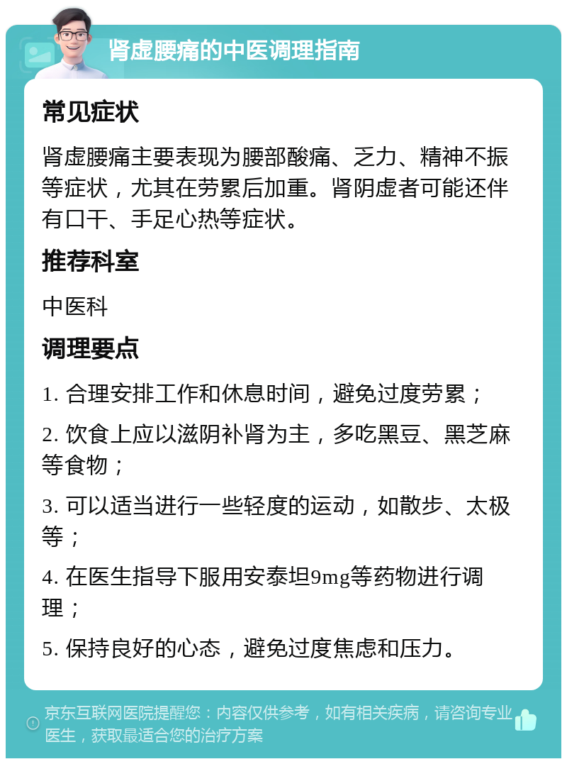 肾虚腰痛的中医调理指南 常见症状 肾虚腰痛主要表现为腰部酸痛、乏力、精神不振等症状，尤其在劳累后加重。肾阴虚者可能还伴有口干、手足心热等症状。 推荐科室 中医科 调理要点 1. 合理安排工作和休息时间，避免过度劳累； 2. 饮食上应以滋阴补肾为主，多吃黑豆、黑芝麻等食物； 3. 可以适当进行一些轻度的运动，如散步、太极等； 4. 在医生指导下服用安泰坦9mg等药物进行调理； 5. 保持良好的心态，避免过度焦虑和压力。