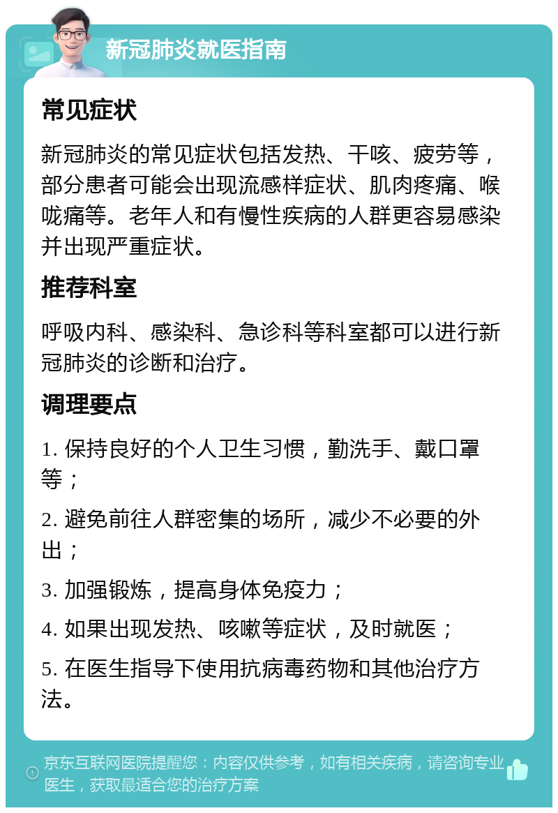 新冠肺炎就医指南 常见症状 新冠肺炎的常见症状包括发热、干咳、疲劳等，部分患者可能会出现流感样症状、肌肉疼痛、喉咙痛等。老年人和有慢性疾病的人群更容易感染并出现严重症状。 推荐科室 呼吸内科、感染科、急诊科等科室都可以进行新冠肺炎的诊断和治疗。 调理要点 1. 保持良好的个人卫生习惯，勤洗手、戴口罩等； 2. 避免前往人群密集的场所，减少不必要的外出； 3. 加强锻炼，提高身体免疫力； 4. 如果出现发热、咳嗽等症状，及时就医； 5. 在医生指导下使用抗病毒药物和其他治疗方法。