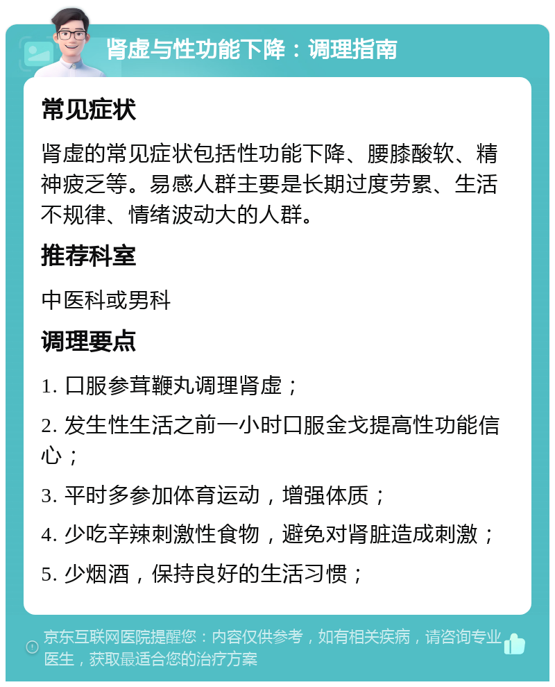 肾虚与性功能下降：调理指南 常见症状 肾虚的常见症状包括性功能下降、腰膝酸软、精神疲乏等。易感人群主要是长期过度劳累、生活不规律、情绪波动大的人群。 推荐科室 中医科或男科 调理要点 1. 口服参茸鞭丸调理肾虚； 2. 发生性生活之前一小时口服金戈提高性功能信心； 3. 平时多参加体育运动，增强体质； 4. 少吃辛辣刺激性食物，避免对肾脏造成刺激； 5. 少烟酒，保持良好的生活习惯；