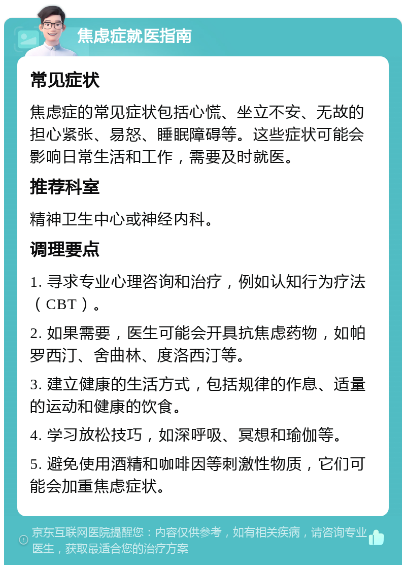 焦虑症就医指南 常见症状 焦虑症的常见症状包括心慌、坐立不安、无故的担心紧张、易怒、睡眠障碍等。这些症状可能会影响日常生活和工作，需要及时就医。 推荐科室 精神卫生中心或神经内科。 调理要点 1. 寻求专业心理咨询和治疗，例如认知行为疗法（CBT）。 2. 如果需要，医生可能会开具抗焦虑药物，如帕罗西汀、舍曲林、度洛西汀等。 3. 建立健康的生活方式，包括规律的作息、适量的运动和健康的饮食。 4. 学习放松技巧，如深呼吸、冥想和瑜伽等。 5. 避免使用酒精和咖啡因等刺激性物质，它们可能会加重焦虑症状。